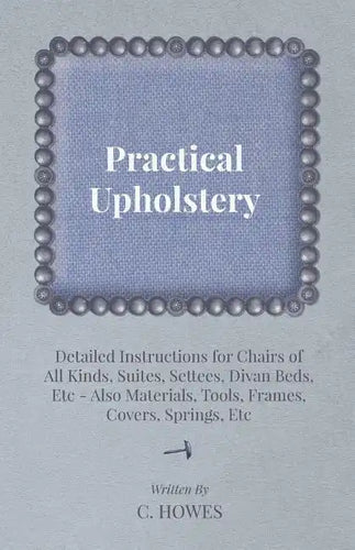 Practical Upholstery - Detailed Instructions for Chairs of All Kinds, Suites, Settees, Divan Beds, Etc - Also Materials, Tools, Frames, Covers, Spring - Paperback