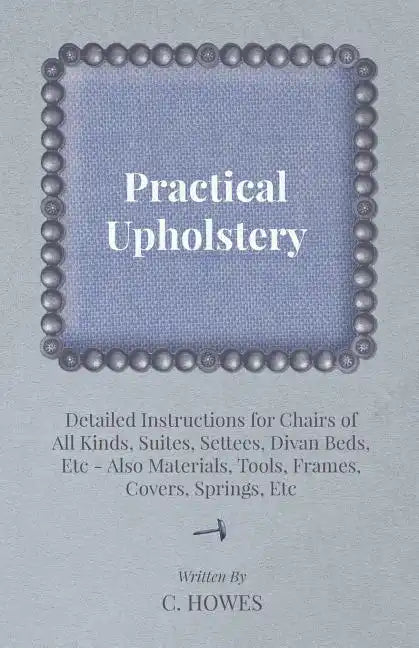 Practical Upholstery - Detailed Instructions for Chairs of All Kinds, Suites, Settees, Divan Beds, Etc - Also Materials, Tools, Frames, Covers, Spring - Paperback
