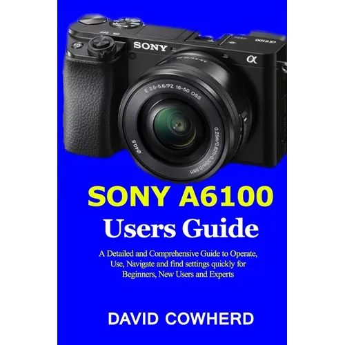 Sony A6100 Users Guide: A Detailed and Comprehensive Guide to Operate, Use, Navigate and find settings quickly for Beginners, New Users and Experts - Paperback