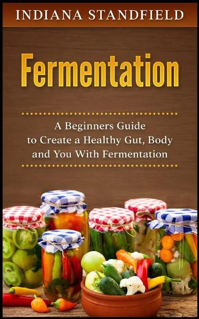 Fermentation: A Beginners Guide to Create a Healthy Gut, Body and You With Fermentation - Paperback