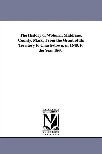 The History of Woburn, Middlesex County, Mass., From the Grant of Its Territory to Charlestown, in 1640, to the Year 1860. - Paperback