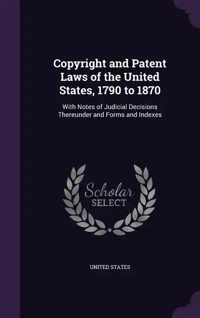 Copyright and Patent Laws of the United States, 1790 to 1870: With Notes of Judicial Decisions Thereunder and Forms and Indexes - Hardcover