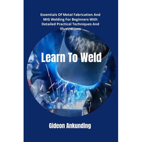 Learn To Weld: Essentials Of Metal Fabrication And MIG Welding For Beginners With Detailed Practical Techniques And Illustrations - Paperback