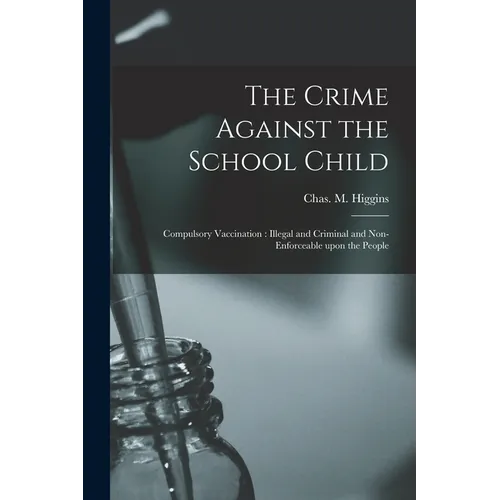 The Crime Against the School Child [microform]: Compulsory Vaccination: Illegal and Criminal and Non-enforceable Upon the People - Paperback