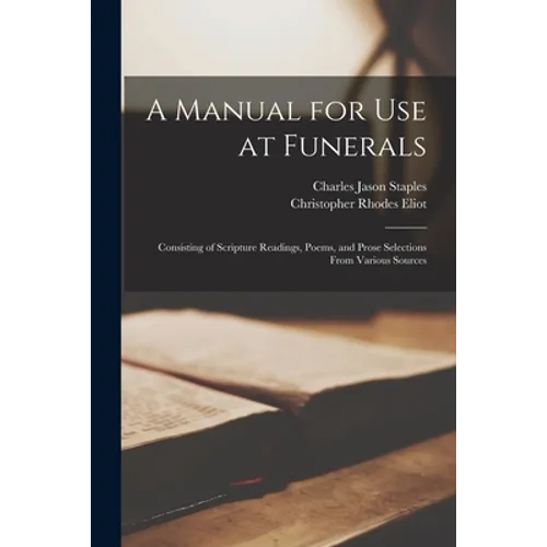 A Manual for Use at Funerals: Consisting of Scripture Readings, Poems, and Prose Selections From Various Sources