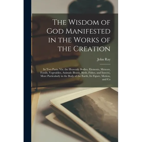 The Wisdom of God Manifested in the Works of the Creation: In Two Parts. Viz. the Heavenly Bodies, Elements, Meteors, Fossils, Vegetables, Animals (Be - Paperback