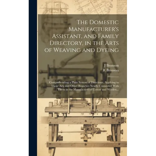 The Domestic Manufacturer's Assistant, and Family Directory, in the Arts of Weaving and Dyeing: Comprehending a Plain System of Directions, Applying t - Hardcover