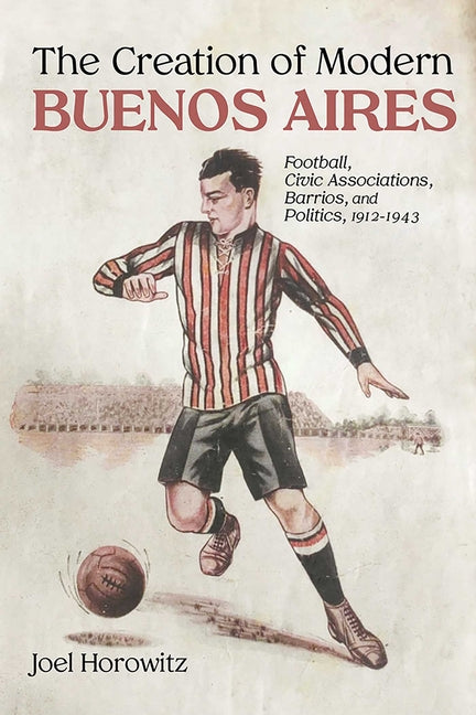 The Creation of Modern Buenos Aires: Football, Civic Associations, Barrios, and Politics, 1912-1943 - Hardcover