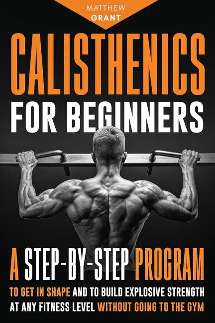 Calisthenics for Beginners: A Step-by-Step Program to Get in Shape and to Build Explosive Strength at any Fitness Level Without Going to the Gym - Paperback