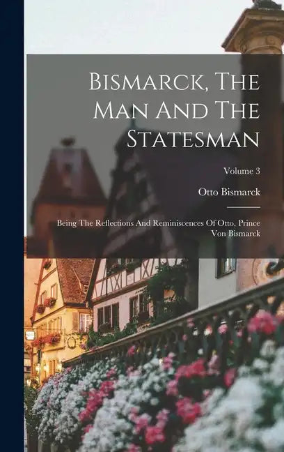 Bismarck, The Man And The Statesman: Being The Reflections And Reminiscences Of Otto, Prince Von Bismarck; Volume 3 - Hardcover