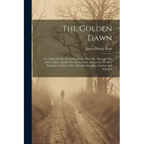 The Golden Dawn: Or, Light On The Great Future: In This Life, Through The Dark Valley, And In The Life Eternal, As Seen In The Best Tho - Paperback