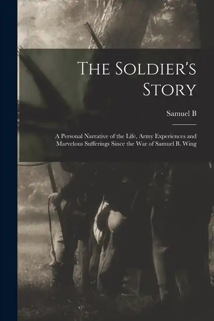 The Soldier's Story: A Personal Narrative of the Life, Army Experiences and Marvelous Sufferings Since the war of Samuel B. Wing - Paperback