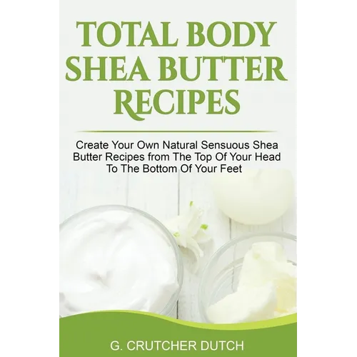 Total Body Shea Butter Recipes: Create Your Own Natural Sensuous Shea Butter Recipes from The Top Of Your Head To The Bottom Of Your Feet - Paperback