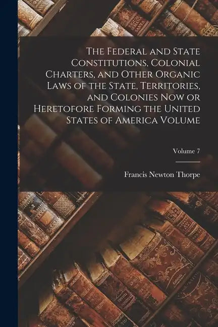 The Federal and State Constitutions, Colonial Charters, and Other Organic Laws of the State, Territories, and Colonies now or Heretofore Forming the U - Paperback