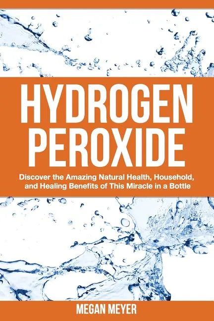 Hydrogen Peroxide: Discover the Amazing Natural Health, Household and Healing Benefits of This Miracle in a Bottle - Paperback