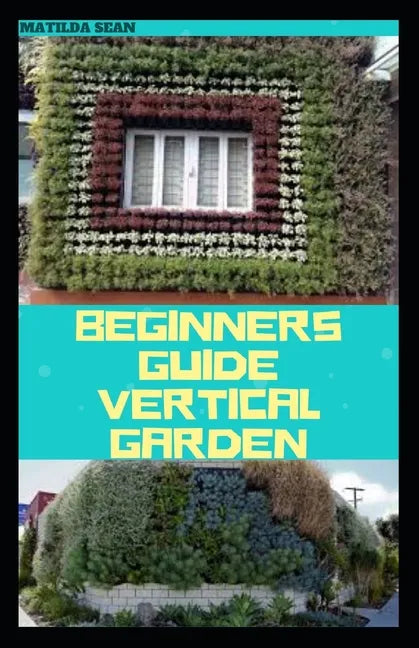 Beginners Guide Vertical Garden: Beginners guides on how to grow vegetables, herbs, different colourful flowers and eddible fruits with little availab - Paperback