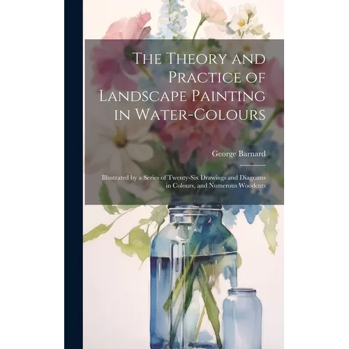 The Theory and Practice of Landscape Painting in Water-Colours: Illustrated by a Series of Twenty-Six Drawings and Diagrams in Colours, and Numerous W - Hardcover