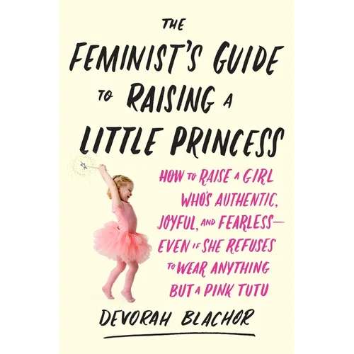 The Feminist's Guide to Raising a Little Princess: How to Raise a Girl Who's Authentic, Joyful, and Fearless--Even If She Refuses to Wear Anything but - Paperback