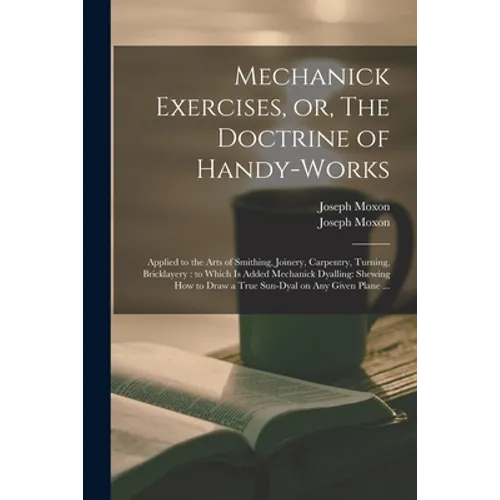 Mechanick Exercises, or, The Doctrine of Handy-works: Applied to the Arts of Smithing, Joinery, Carpentry, Turning, Bricklayery: to Which is Added Mec - Paperback