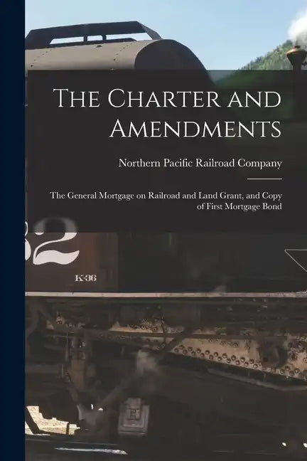 The Charter and Amendments: The General Mortgage on Railroad and Land Grant, and Copy of First Mortgage Bond - Paperback