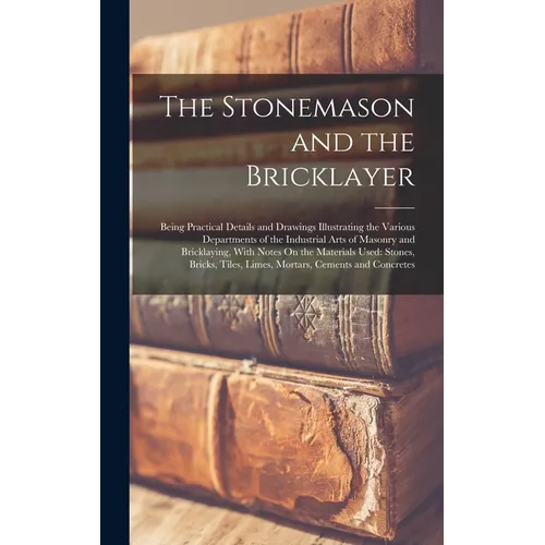 The Stonemason and the Bricklayer: Being Practical Details and Drawings Illustrating the Various Departments of the Industrial Arts of Masonry and Bri - Hardcover