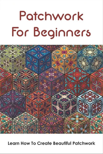 Patchwork For Beginners: Learn How To Create Beautiful Patchwork: Step By Step Patchwork Patterns - Paperback