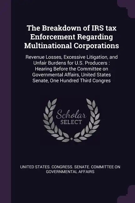 The Breakdown of IRS tax Enforcement Regarding Multinational Corporations: Revenue Losses, Excessive Litigation, and Unfair Burdens for U.S. Producers - Paperback