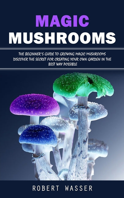 Magic Mushrooms: The Beginner's Guide to Growing Magic Mushrooms (Discover the Secret for Creating Your Own Garden in the Best Way Poss - Paperback