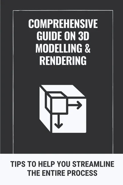 Comprehensive Guide On 3D Modelling & Rendering: Tips To Help You Streamline The Entire Process: 3D Modelling Guide - Paperback