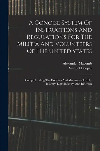 A Concise System Of Instructions And Regulations For The Militia And Volunteers Of The United States: Comprehending The Exercises And Movements Of The - Paperback