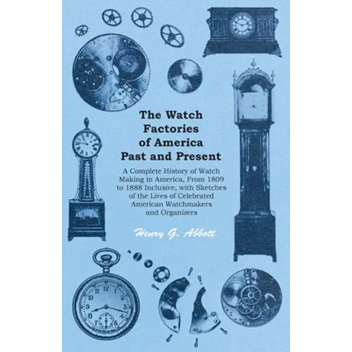 The Watch Factories of America Past and Present -;A Complete History of Watch Making in America, From 1809 to 1888 Inclusive, with Sketches of the Liv - Paperback