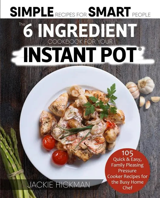 The 6 Ingredient Cookbook For Your Instant Pot: 105 Quick & Easy, Family Pleasing Pressure Cooker Recipes for the Busy Home Chef - Paperback