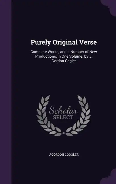 Purely Original Verse: Complete Works, and a Number of New Productions, in One Volume. by J. Gordon Cogler - Hardcover