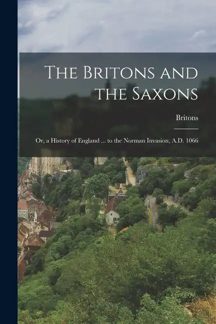 The Britons and the Saxons: Or, a History of England ... to the Norman Invasion, A.D. 1066 - Paperback