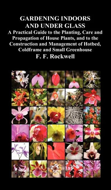 Gardening Indoors and Under Glass: A Practical Guide to the Planting, Care and Propagation of House Plants, and to the Construction and Management of - Hardcover