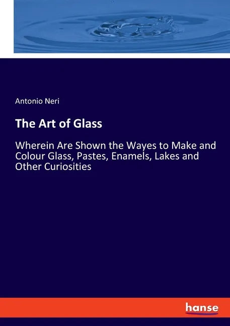 The Art of Glass: Wherein Are Shown the Wayes to Make and Colour Glass, Pastes, Enamels, Lakes and Other Curiosities - Paperback