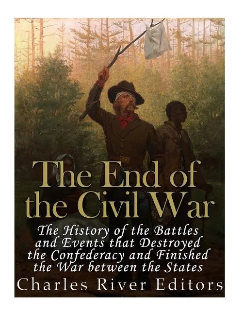 The End of the Civil War: The History of the Battles and Events that Destroyed the Confederacy and Finished the War Between the States - Paperback