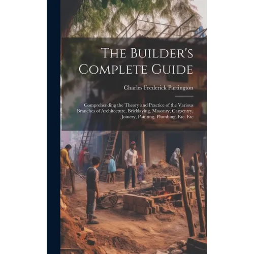 The Builder's Complete Guide: Comprehending the Theory and Practice of the Various Branches of Architecture, Bricklaying, Masonry, Carpentry, Joiner - Hardcover