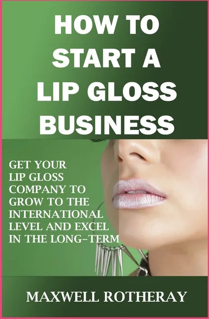 How to Start a Lip Gloss Business: Get Your Lip Gloss Company to Grow to The International Level and Excel in The Long-Term - Paperback