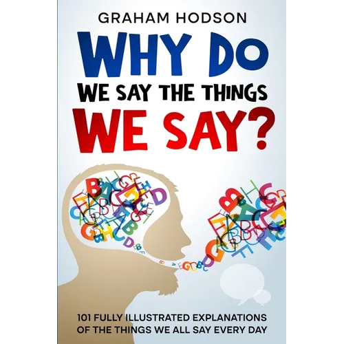 Why Do We Say The Things We Say? 101 Fully Illustrated Explanations of the Things We All Say Every Day - Paperback