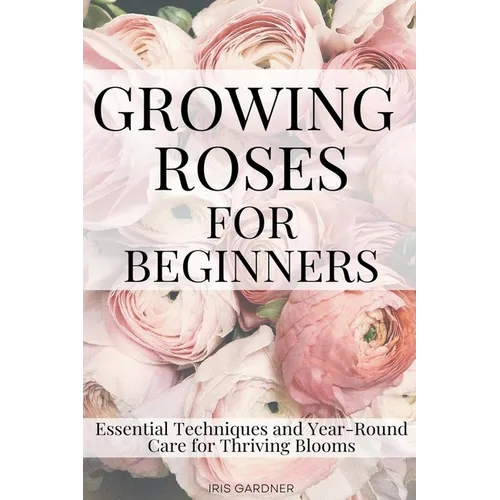Growing Roses For Beginners: Essential Techniques and Year-Round Care for Thriving Blooms - Paperback