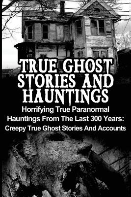 True Ghost Stories And Hauntings: Horrifying True Paranormal Hauntings From The Last 300 Years: Creepy True Ghost Stories And Accounts - Paperback