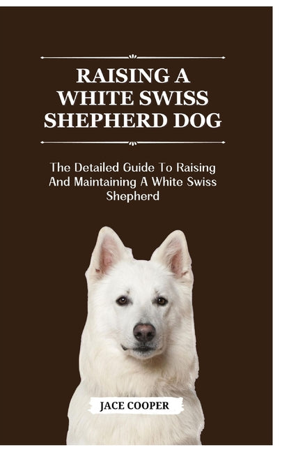 White Swiss Shepherd Dog: The Detailed Guide To Raising And Maintaining A White Swiss Shepherd - Paperback