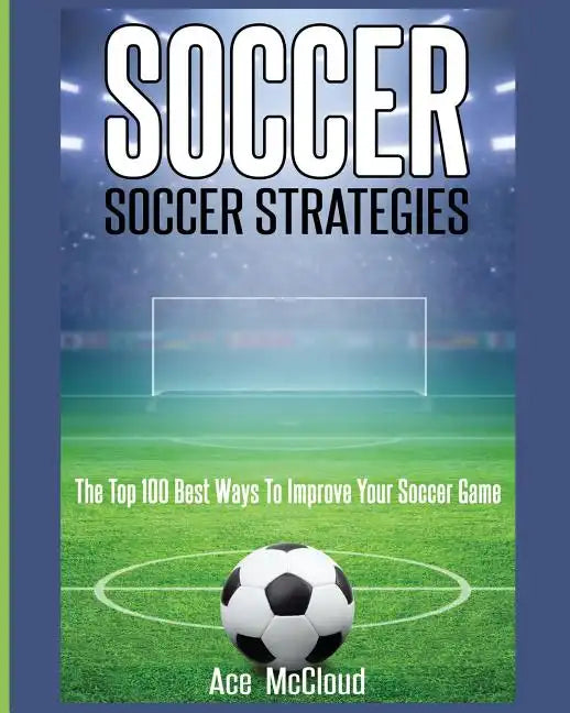 Soccer: Soccer Strategies: The Top 100 Best Ways To Improve Your Soccer Game - Paperback