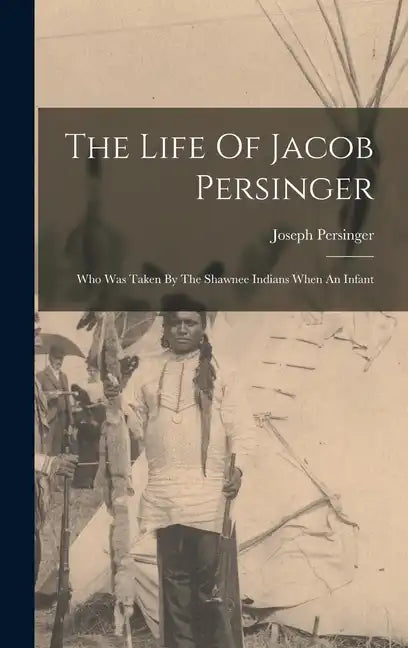 The Life Of Jacob Persinger: Who Was Taken By The Shawnee Indians When An Infant - Hardcover