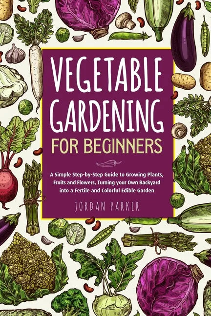 Vegetable Gardening for Beginners: A Simple Step-by-Step Guide to Growing Plants, Fruits and Flowers, Turning your Own Backyard into a Fertile and Col - Paperback