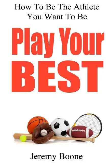 Play Your Best: How To Be The Athlete You Want To Be - Paperback