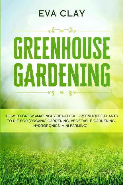 Greenhouse Gardening: How To Grow Amazingly Beautiful Greenhouse Plants To Die For (Organic Gardening, Vegetable Gardening, Hydroponics, Mini Farming) - Paperback