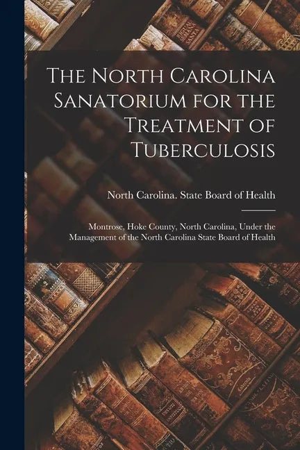 The North Carolina Sanatorium for the Treatment of Tuberculosis: Montrose, Hoke County, North Carolina, Under the Management of the North Carolina Sta - Paperback