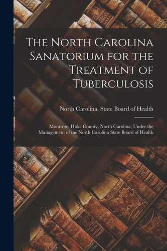 The North Carolina Sanatorium for the Treatment of Tuberculosis: Montrose, Hoke County, North Carolina, Under the Management of the North Carolina Sta - Paperback
